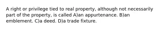 A right or privilege tied to real property, although not necessarily part of the property, is called A)an appurtenance. B)an emblement. C)a deed. D)a trade fixture.