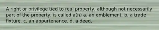 A right or privilege tied to real property, although not necessarily part of the property, is called a(n) a. an emblement. b. a trade fixture. c. an appurtenance. d. a deed.