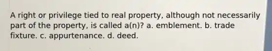 A right or privilege tied to real property, although not necessarily part of the property, is called a(n)? a. emblement. b. trade fixture. c. appurtenance. d. deed.