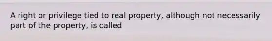 A right or privilege tied to real property, although not necessarily part of the property, is called