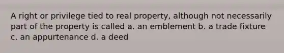 A right or privilege tied to real property, although not necessarily part of the property is called a. an emblement b. a trade fixture c. an appurtenance d. a deed