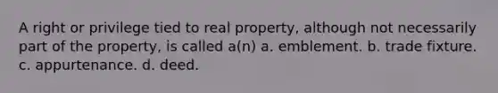 A right or privilege tied to real property, although not necessarily part of the property, is called a(n) a. emblement. b. trade fixture. c. appurtenance. d. deed.