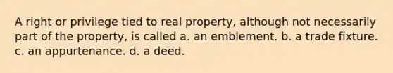 A right or privilege tied to real property, although not necessarily part of the property, is called a. an emblement. b. a trade fixture. c. an appurtenance. d. a deed.