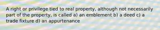 A right or privilege tied to real property, although not necessarily part of the property, is called a) an emblement b) a deed c) a trade fixture d) an appurtenance