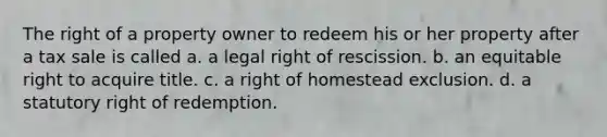 The right of a property owner to redeem his or her property after a tax sale is called a. a legal right of rescission. b. an equitable right to acquire title. c. a right of homestead exclusion. d. a statutory right of redemption.