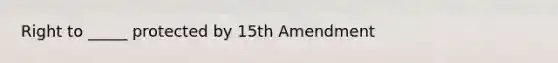 Right to _____ protected by 15th Amendment