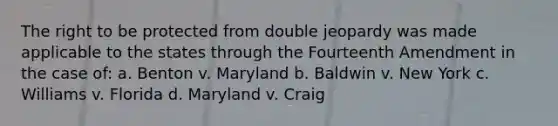 The right to be protected from double jeopardy was made applicable to the states through the Fourteenth Amendment in the case of: a. Benton v. Maryland b. Baldwin v. New York c. Williams v. Florida d. Maryland v. Craig