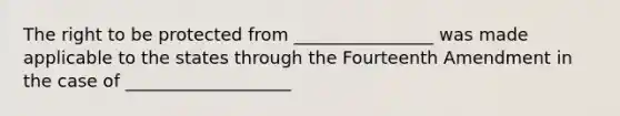 The right to be protected from ________________ was made applicable to the states through the Fourteenth Amendment in the case of ___________________