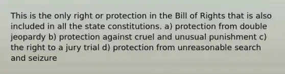 This is the only right or protection in the Bill of Rights that is also included in all the state constitutions. a) protection from double jeopardy b) protection against cruel and unusual punishment c) the right to a jury trial d) protection from unreasonable search and seizure