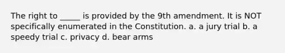 The right to _____ is provided by the 9th amendment. It is NOT specifically enumerated in the Constitution. a. a jury trial b. a speedy trial c. privacy d. bear arms