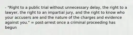 - "Right to a public trial without unnecessary delay, the right to a lawyer, the right to an impartial jury, and the right to know who your accusers are and the nature of the charges and evidence against you." = post-arrest once a criminal proceeding has begun