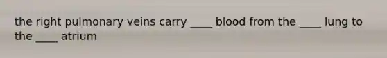 the right pulmonary veins carry ____ blood from the ____ lung to the ____ atrium