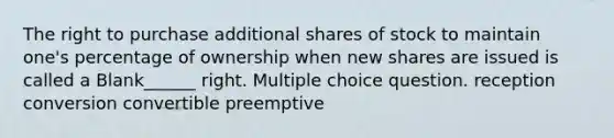 The right to purchase additional shares of stock to maintain one's percentage of ownership when new shares are issued is called a Blank______ right. Multiple choice question. reception conversion convertible preemptive