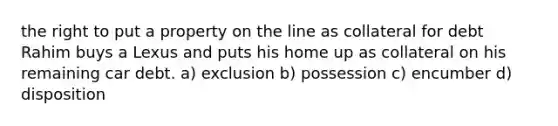 the right to put a property on the line as collateral for debt Rahim buys a Lexus and puts his home up as collateral on his remaining car debt. a) exclusion b) possession c) encumber d) disposition