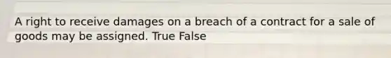 A right to receive damages on a breach of a contract for a sale of goods may be assigned. True False