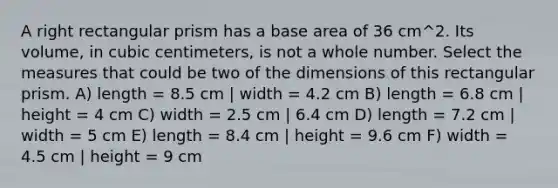 A right rectangular prism has a base area of 36 cm^2. Its volume, in cubic centimeters, is not a whole number. Select the measures that could be two of the dimensions of this rectangular prism. A) length = 8.5 cm | width = 4.2 cm B) length = 6.8 cm | height = 4 cm C) width = 2.5 cm | 6.4 cm D) length = 7.2 cm | width = 5 cm E) length = 8.4 cm | height = 9.6 cm F) width = 4.5 cm | height = 9 cm