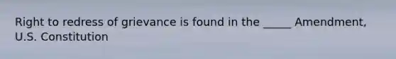 Right to redress of grievance is found in the _____ Amendment, U.S. Constitution