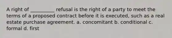 A right of __________ refusal is the right of a party to meet the terms of a proposed contract before it is executed, such as a real estate purchase agreement. a. concomitant b. conditional c. formal d. first