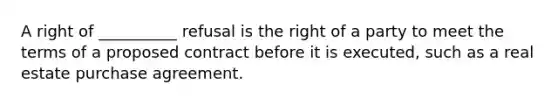 A right of __________ refusal is the right of a party to meet the terms of a proposed contract before it is executed, such as a real estate purchase agreement.