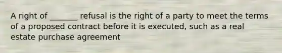 A right of _______ refusal is the right of a party to meet the terms of a proposed contract before it is executed, such as a real estate purchase agreement