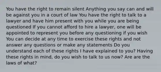 You have the right to remain silent Anything you say can and will be against you in a court of law You have the right to talk to a lawyer and have him present with you while you are being questioned If you cannot afford to hire a lawyer, one will be appointed to represent you before any questioning if you wish You can decide at any time to exercise these rights and not answer any questions or make any statements Do you understand each of these rights I have explained to you? Having these rights in mind, do you wish to talk to us now? Are are the laws of what?