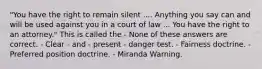 "You have the right to remain silent .... Anything you say can and will be used against you in a court of law ... You have the right to an attorney." This is called the - None of these answers are correct. - Clear - and - present - danger test. - Fairness doctrine. - Preferred position doctrine. - Miranda Warning.