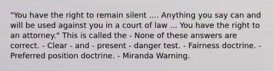 "You have the right to remain silent .... Anything you say can and will be used against you in a court of law ... You have the right to an attorney." This is called the - None of these answers are correct. - Clear - and - present - danger test. - Fairness doctrine. - Preferred position doctrine. - Miranda Warning.