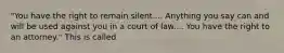 "You have the right to remain silent.... Anything you say can and will be used against you in a court of law.... You have the right to an attorney." This is called