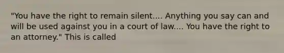 "You have the right to remain silent.... Anything you say can and will be used against you in a court of law.... You have the right to an attorney." This is called