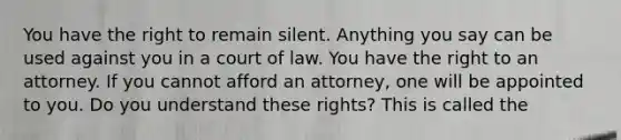 You have the right to remain silent. Anything you say can be used against you in a court of law. You have the right to an attorney. If you cannot afford an attorney, one will be appointed to you. Do you understand these rights? This is called the