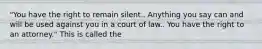 "You have the right to remain silent.. Anything you say can and will be used against you in a court of law.. You have the right to an attorney." This is called the