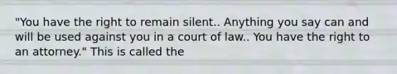 "You have the right to remain silent.. Anything you say can and will be used against you in a court of law.. You have the right to an attorney." This is called the