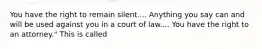 You have the right to remain silent.... Anything you say can and will be used against you in a court of law.... You have the right to an attorney." This is called