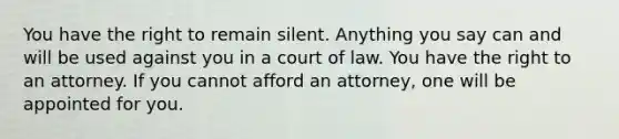 You have the right to remain silent. Anything you say can and will be used against you in a court of law. You have the right to an attorney. If you cannot afford an attorney, one will be appointed for you.