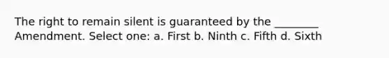 The right to remain silent is guaranteed by the ________ Amendment. Select one: a. First b. Ninth c. Fifth d. Sixth