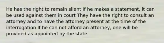 He has the right to remain silent If he makes a statement, it can be used against them in court They have the right to consult an attorney and to have the attorney present at the time of the interrogation If he can not afford an attorney, one will be provided as appointed by the state.