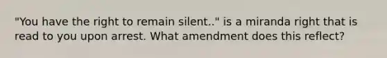 "You have the right to remain silent.." is a miranda right that is read to you upon arrest. What amendment does this reflect?