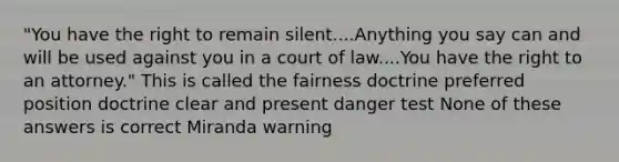 "You have the right to remain silent....Anything you say can and will be used against you in a court of law....You have the right to an attorney." This is called the fairness doctrine preferred position doctrine clear and present danger test None of these answers is correct Miranda warning