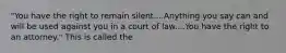 "You have the right to remain silent....Anything you say can and will be used against you in a court of law....You have the right to an attorney." This is called the