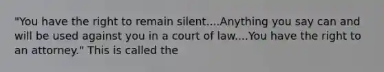 "You have the right to remain silent....Anything you say can and will be used against you in a court of law....You have the right to an attorney." This is called the