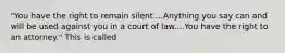 "You have the right to remain silent....Anything you say can and will be used against you in a court of law....You have the right to an attorney." This is called