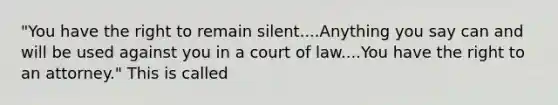 "You have the right to remain silent....Anything you say can and will be used against you in a court of law....You have the right to an attorney." This is called