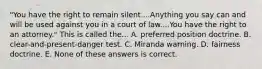 "You have the right to remain silent....Anything you say can and will be used against you in a court of law....You have the right to an attorney." This is called the... A. preferred position doctrine. B. clear-and-present-danger test. C. Miranda warning. D. fairness doctrine. E. None of these answers is correct.