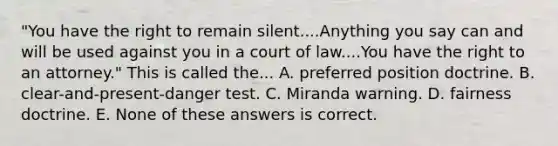 "You have the right to remain silent....Anything you say can and will be used against you in a court of law....You have the right to an attorney." This is called the... A. preferred position doctrine. B. clear-and-present-danger test. C. Miranda warning. D. fairness doctrine. E. None of these answers is correct.