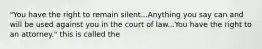 "You have the right to remain silent...Anything you say can and will be used against you in the court of law...You have the right to an attorney." this is called the