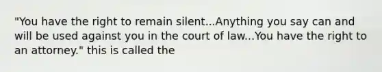 "You have the right to remain silent...Anything you say can and will be used against you in the court of law...You have the right to an attorney." this is called the