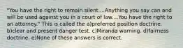 "You have the right to remain silent....Anything you say can and will be used against you in a court of law....You have the right to an attorney." This is called the a)preferred position doctrine. b)clear and present danger test. c)Miranda warning. d)fairness doctrine. e)None of these answers is correct.