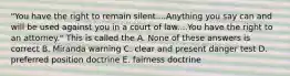 "You have the right to remain silent....Anything you say can and will be used against you in a court of law....You have the right to an attorney." This is called the A. None of these answers is correct B. Miranda warning C. clear and present danger test D. preferred position doctrine E. fairness doctrine