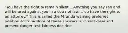 "You have the right to remain silent....Anything you say can and will be used against you in a court of law....You have the right to an attorney." This is called the Miranda warning preferred position doctrine None of these answers is correct clear and present danger test fairness doctrine