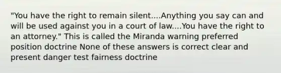 "You have the right to remain silent....Anything you say can and will be used against you in a court of law....You have the right to an attorney." This is called the Miranda warning preferred position doctrine None of these answers is correct clear and present danger test fairness doctrine